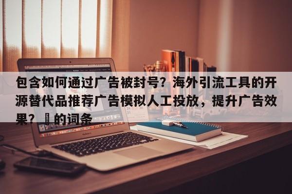 包含如何通过广告被封号？海外引流工具的开源替代品推荐广告模拟人工投放，提升广告效果？⚡的词条