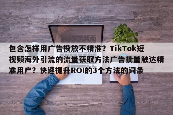 包含怎样用广告投放不精准？TikTok短视频海外引流的流量获取方法广告批量触达精准用户？快速提升ROI的3个方法的词条