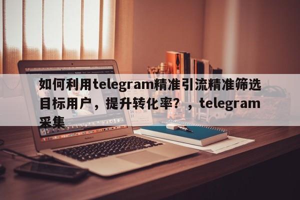 如何利用telegram精准引流精准筛选目标用户，提升转化率？，telegram采集