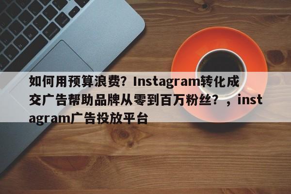 如何用预算浪费?Instagram转化成交广告帮助品牌从零到百万粉丝?,instagram广告投放平台