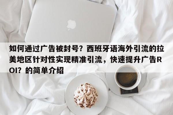 如何通过广告被封号？西班牙语海外引流的拉美地区针对性实现精准引流，快速提升广告ROI？的简单介绍