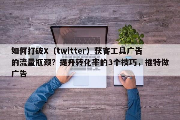 如何打破X(twitter)获客工具广告的流量瓶颈?提升转化率的3个技巧,推特做广告