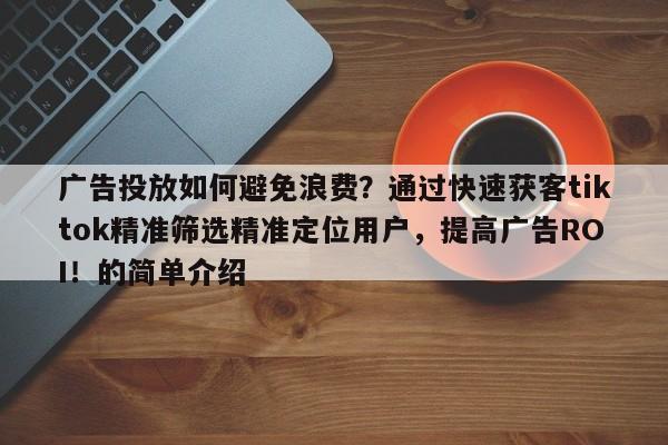 广告投放如何避免浪费？通过快速获客tiktok精准筛选精准定位用户，提高广告ROI！的简单介绍