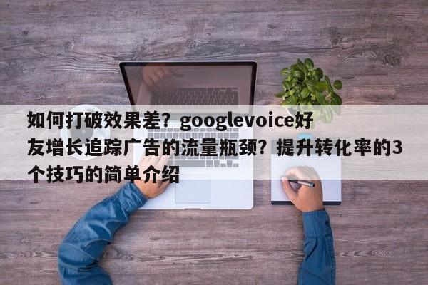 如何打破效果差?googlevoice好友增长追踪广告的流量瓶颈?提升转化率的3个技巧的简单介绍