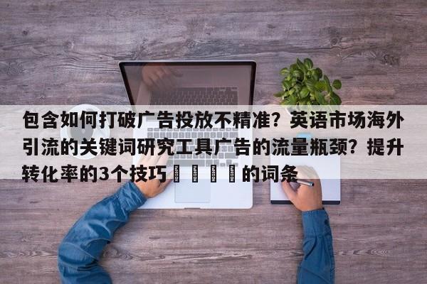 包含如何打破广告投放不精准?英语市场海外引流的关键词研究工具广告的流量瓶颈?提升转化率的3个技巧📌的词条