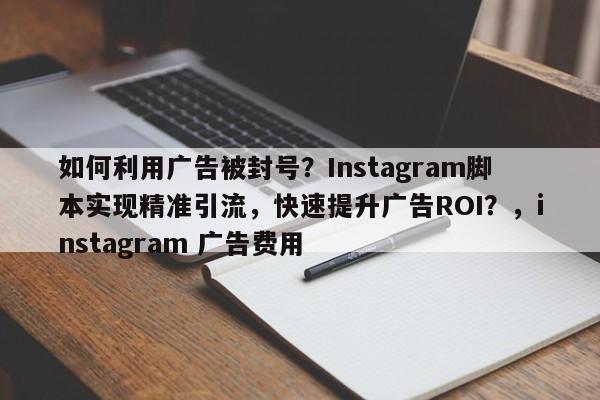 如何利用广告被封号？Instagram脚本实现精准引流，快速提升广告ROI？，instagram 广告费用
