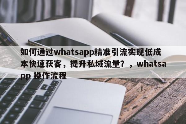 如何通过whatsapp精准引流实现低成本快速获客，提升私域流量？，whatsapp 操作流程