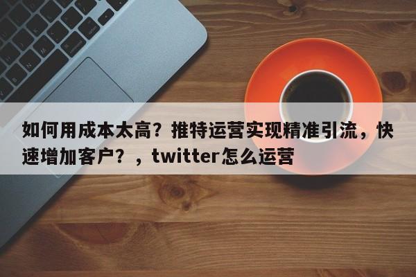 如何用成本太高?推特运营实现精准引流,快速增加客户?,twitter怎么运营