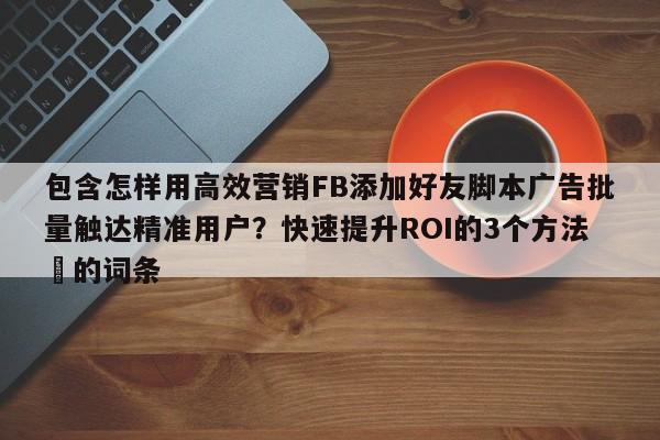 包含怎样用高效营销FB添加好友脚本广告批量触达精准用户?快速提升ROI的3个方法⚡的词条