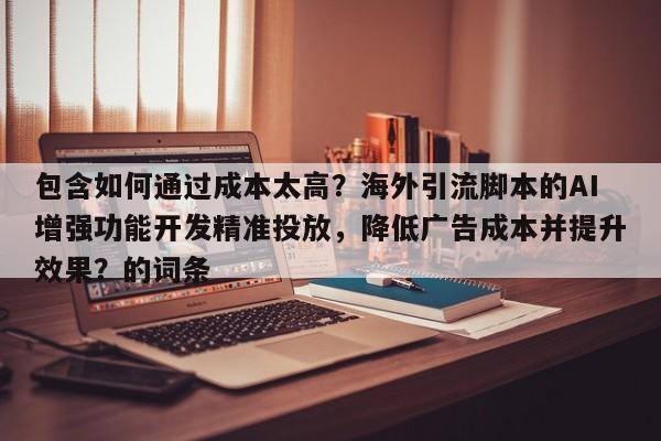 包含如何通过成本太高？海外引流脚本的AI增强功能开发精准投放，降低广告成本并提升效果？的词条