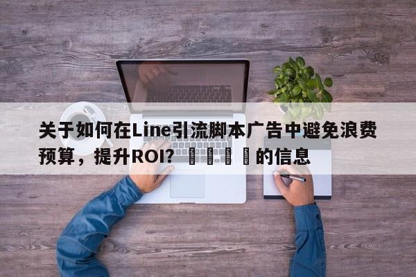 关于如何在Line引流脚本广告中避免浪费预算，提升ROI？🚀的信息