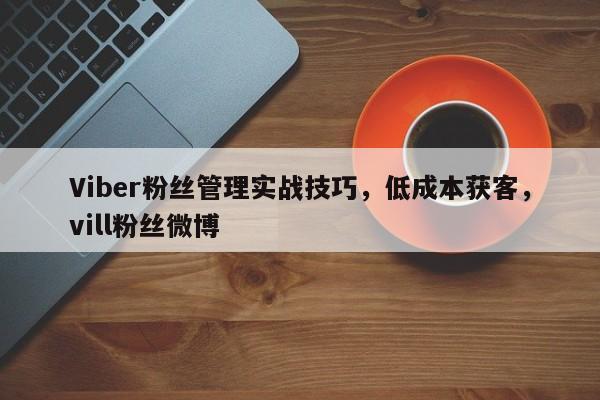 Viber粉丝管理实战技巧，低成本获客，vill粉丝微博