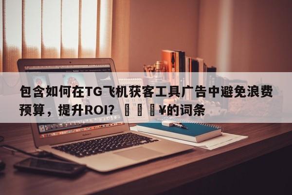 包含如何在TG飞机获客工具广告中避免浪费预算，提升ROI？🔥的词条