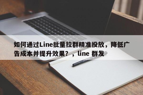 如何通过Line批量拉群精准投放，降低广告成本并提升效果？，line 群发
