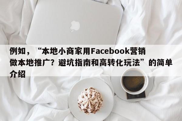 例如，“本地小商家用Facebook营销做本地推广？避坑指南和高转化玩法”的简单介绍