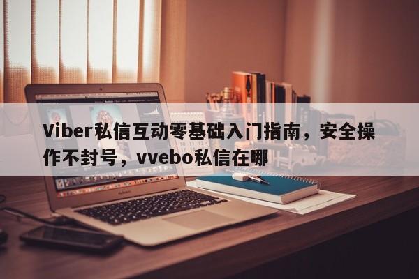 Viber私信互动零基础入门指南，安全操作不封号，vvebo私信在哪
