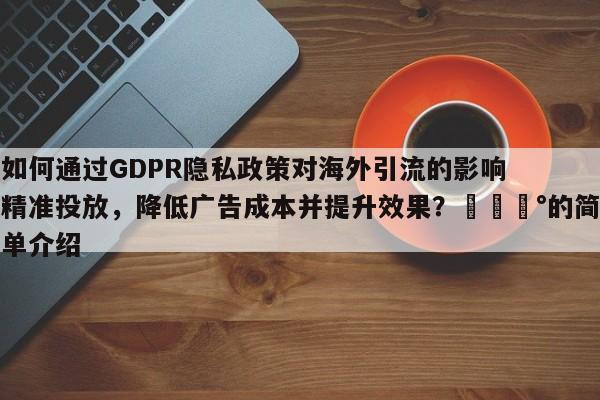 如何通过GDPR隐私政策对海外引流的影响精准投放，降低广告成本并提升效果？💰的简单介绍