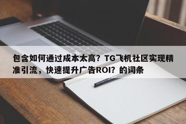 包含如何通过成本太高？TG飞机社区实现精准引流，快速提升广告ROI？的词条