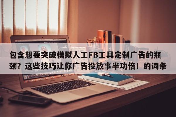 包含想要突破模拟人工FB工具定制广告的瓶颈?这些技巧让你广告投放事半功倍!的词条