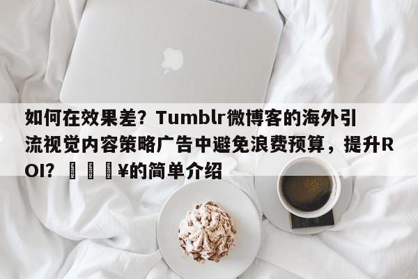 如何在效果差？Tumblr微博客的海外引流视觉内容策略广告中避免浪费预算，提升ROI？🔥的简单介绍