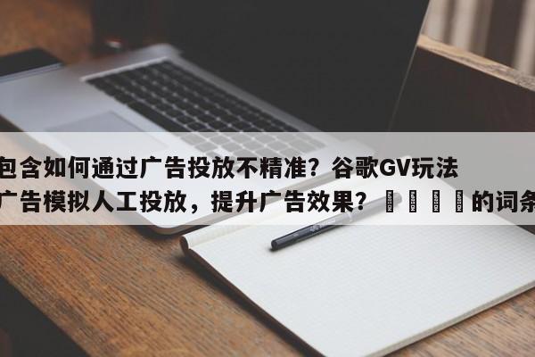 包含如何通过广告投放不精准？谷歌GV玩法广告模拟人工投放，提升广告效果？💡的词条