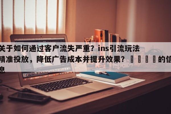 关于如何通过客户流失严重？ins引流玩法精准投放，降低广告成本并提升效果？🎯的信息