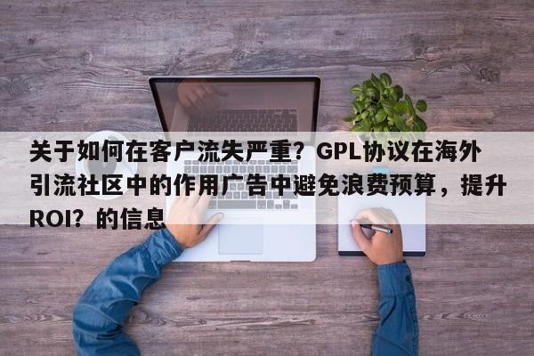 关于如何在客户流失严重？GPL协议在海外引流社区中的作用广告中避免浪费预算，提升ROI？的信息