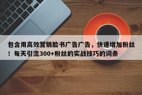 包含用高效营销脸书广告广告，快速增加粉丝！每天引流300+粉丝的实战技巧的词条
