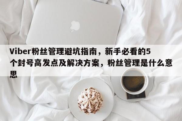 Viber粉丝管理避坑指南，新手必看的5个封号高发点及解决方案，粉丝管理是什么意思