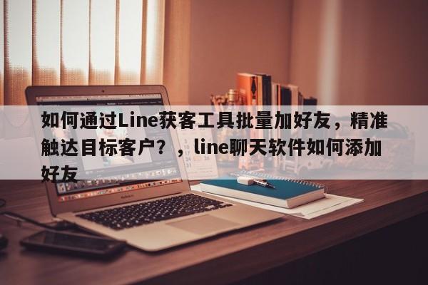 如何通过Line获客工具批量加好友，精准触达目标客户？，line聊天软件如何添加好友