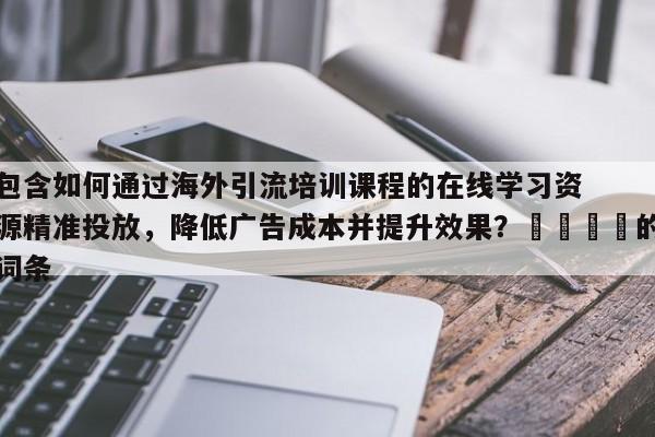 包含如何通过海外引流培训课程的在线学习资源精准投放，降低广告成本并提升效果？📌的词条