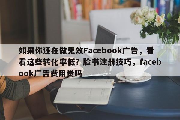 如果你还在做无效Facebook广告，看看这些转化率低？脸书注册技巧，facebook广告费用贵吗