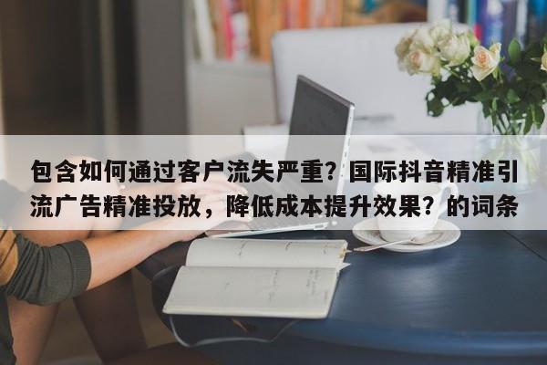 包含如何通过客户流失严重？国际抖音精准引流广告精准投放，降低成本提升效果？的词条