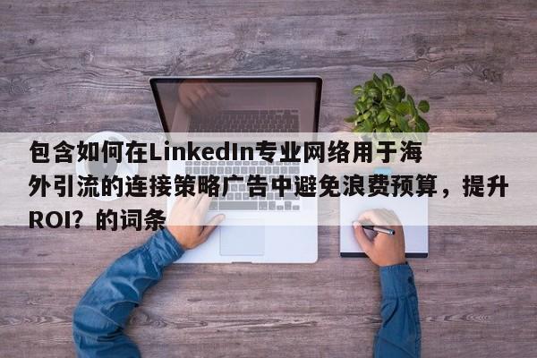 包含如何在LinkedIn专业网络用于海外引流的连接策略广告中避免浪费预算，提升ROI？的词条