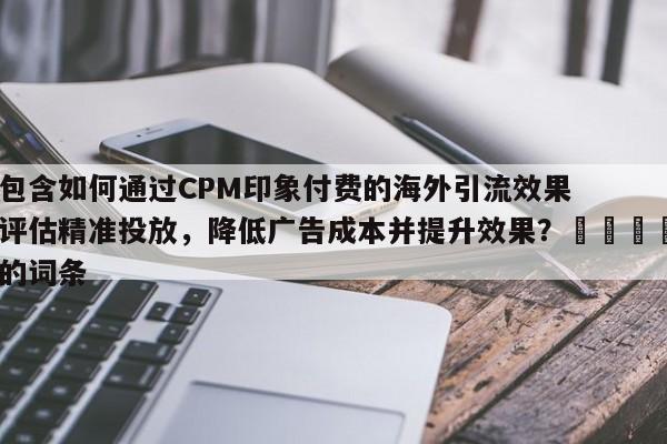 包含如何通过CPM印象付费的海外引流效果评估精准投放，降低广告成本并提升效果？🚀的词条