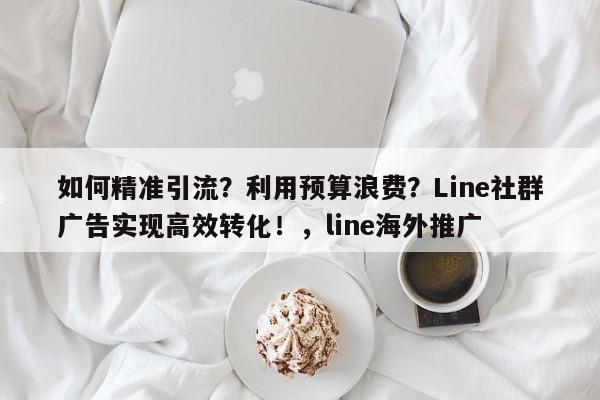 如何精准引流?利用预算浪费?Line社群广告实现高效转化!,line海外推广