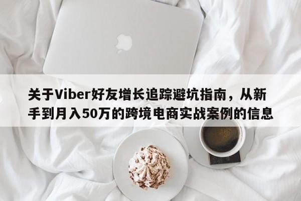 关于Viber好友增长追踪避坑指南，从新手到月入50万的跨境电商实战案例的信息