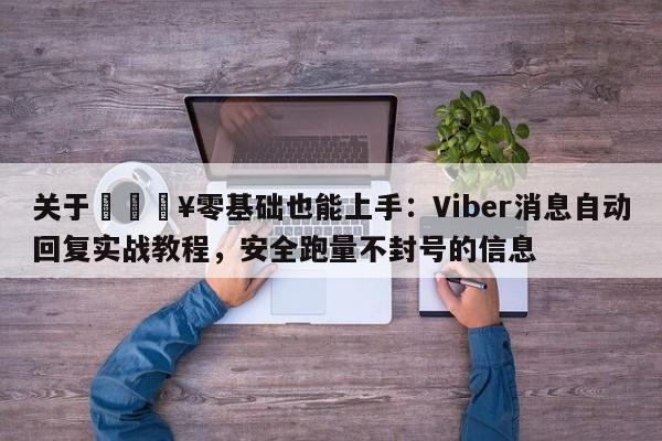 关于💥零基础也能上手：Viber消息自动回复实战教程，安全跑量不封号的信息