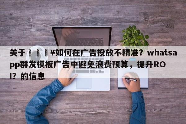 关于💥如何在广告投放不精准？whatsapp群发模板广告中避免浪费预算，提升ROI？的信息