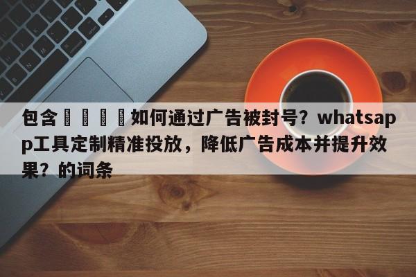 包含🚀如何通过广告被封号?whatsapp工具定制精准投放,降低广告成本并提升效果?的词条