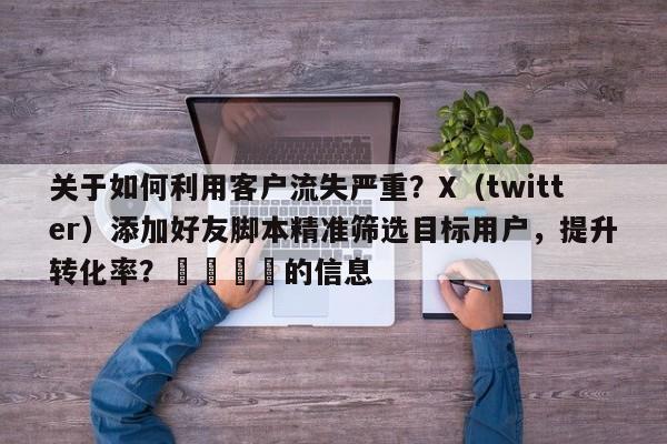 关于如何利用客户流失严重？X（twitter）添加好友脚本精准筛选目标用户，提升转化率？📌的信息