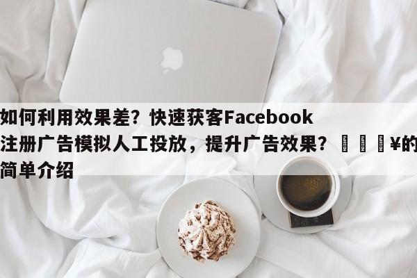 如何利用效果差？快速获客Facebook注册广告模拟人工投放，提升广告效果？🔥的简单介绍