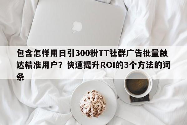 包含怎样用日引300粉TT社群广告批量触达精准用户?快速提升ROI的3个方法的词条