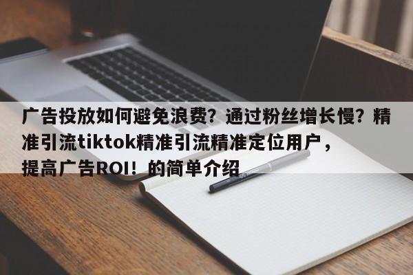 广告投放如何避免浪费？通过粉丝增长慢？精准引流tiktok精准引流精准定位用户，提高广告ROI！的简单介绍