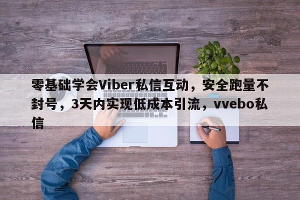 零基础学会Viber私信互动，安全跑量不封号，3天内实现低成本引流，vvebo私信