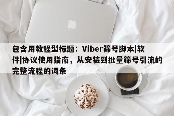 包含用教程型标题：Viber筛号脚本|软件|协议使用指南，从安装到批量筛号引流的完整流程的词条