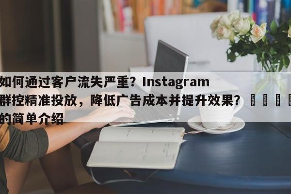如何通过客户流失严重？Instagram群控精准投放，降低广告成本并提升效果？📈的简单介绍
