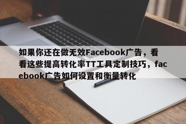 如果你还在做无效Facebook广告,看看这些提高转化率TT工具定制技巧,facebook广告如何设置和衡量转化