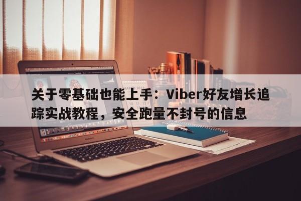 关于零基础也能上手：Viber好友增长追踪实战教程，安全跑量不封号的信息