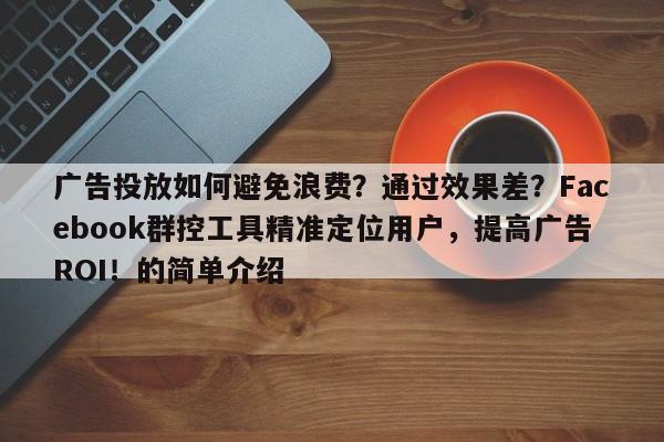 广告投放如何避免浪费？通过效果差？Facebook群控工具精准定位用户，提高广告ROI！的简单介绍